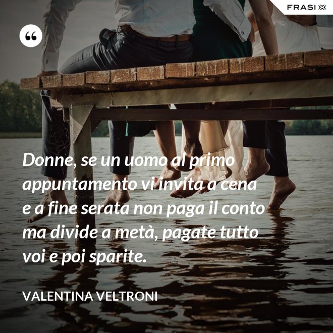Donne, se un uomo al primo appuntamento vi invita a cena e a fine serata non paga il conto ma divide a metà, pagate tutto voi e poi sparite. - Valentina Veltroni