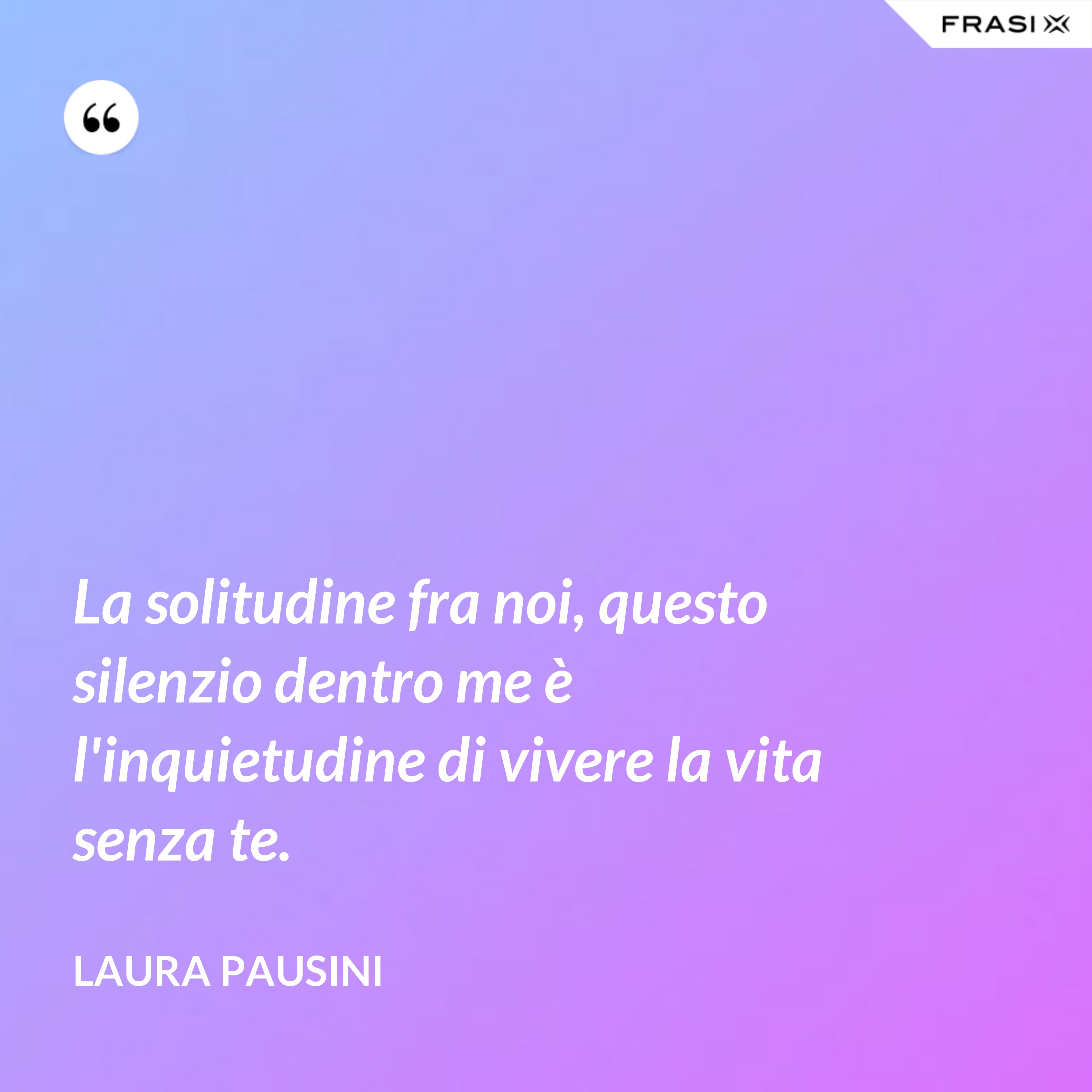 La solitudine fra noi, questo silenzio dentro me è l'inquietudine di vivere la vita senza te. - Laura Pausini