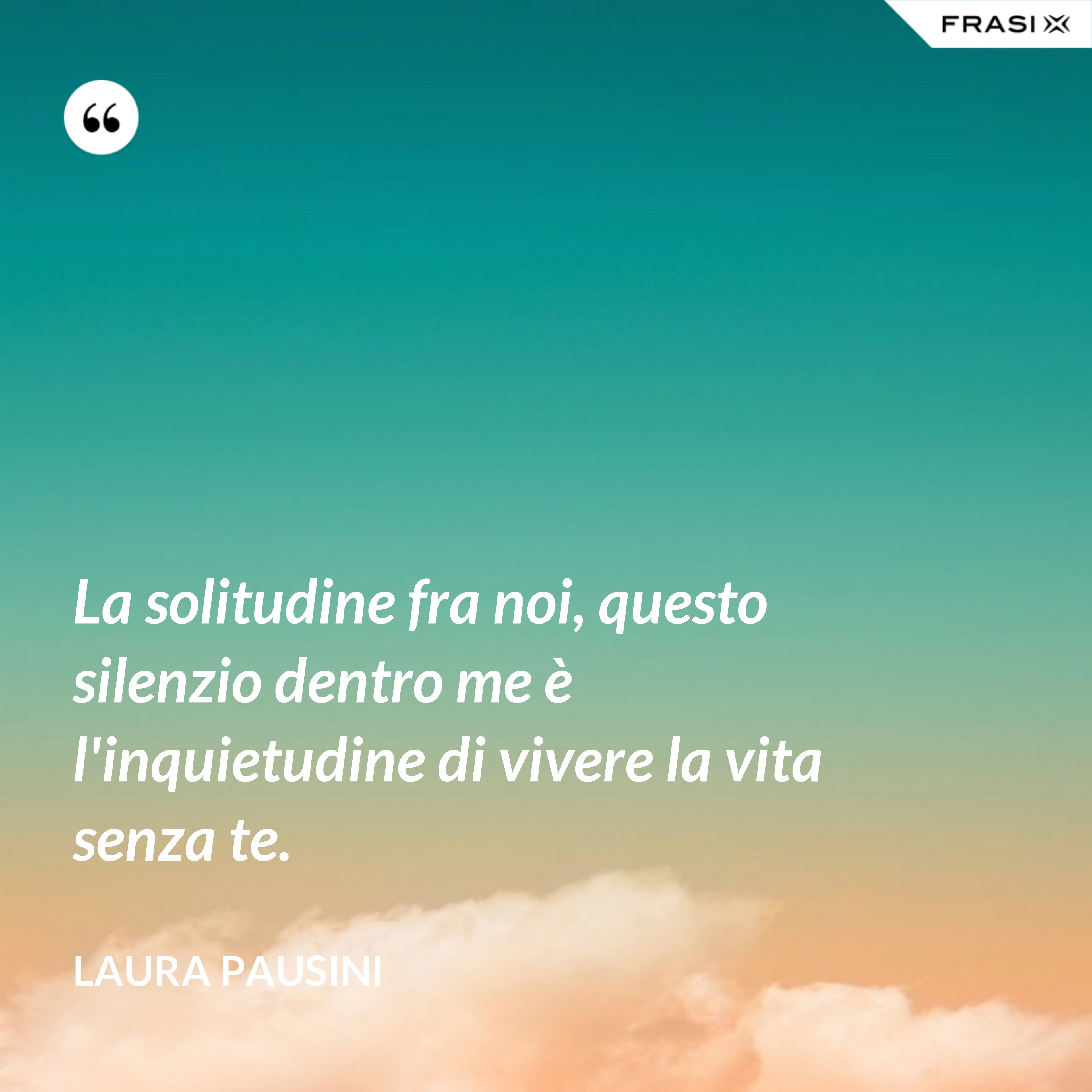 La solitudine fra noi, questo silenzio dentro me è l'inquietudine di vivere la vita senza te. - Laura Pausini