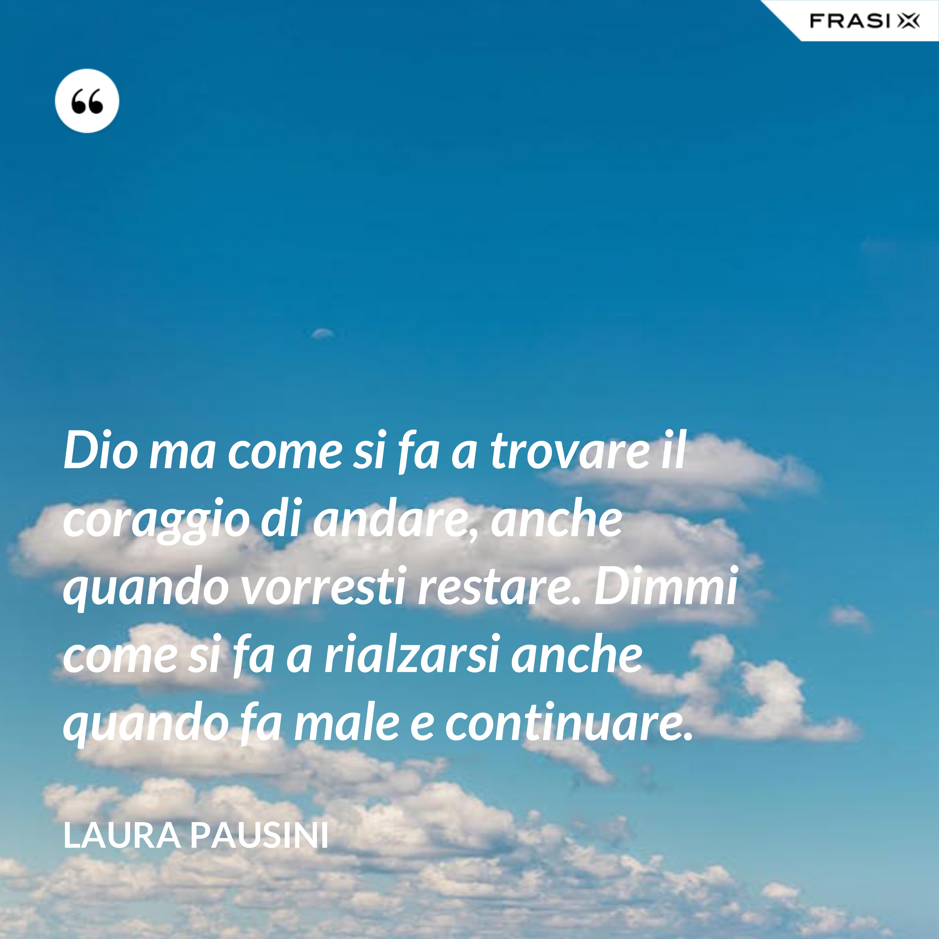 Dio ma come si fa a trovare il coraggio di andare, anche quando vorresti restare. Dimmi come si fa a rialzarsi anche quando fa male e continuare. - Laura Pausini