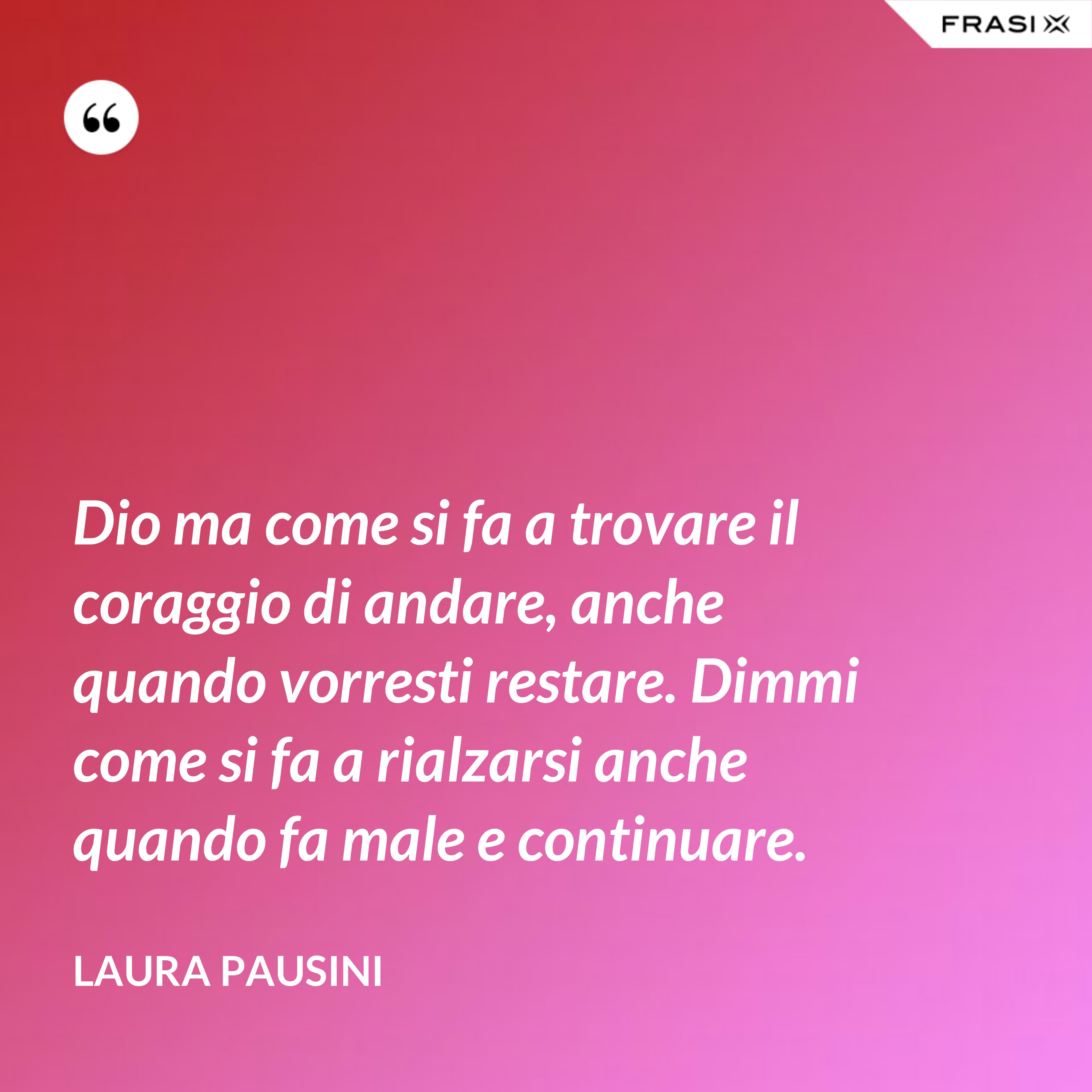 Dio ma come si fa a trovare il coraggio di andare, anche quando vorresti restare. Dimmi come si fa a rialzarsi anche quando fa male e continuare. - Laura Pausini