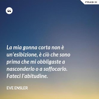 La mia gonna corta non è un'esibizione, è ciò che sono prima che mi obbligaste a nasconderlo o a soffocarlo. Fateci l'abitudine. - Eve Ensler