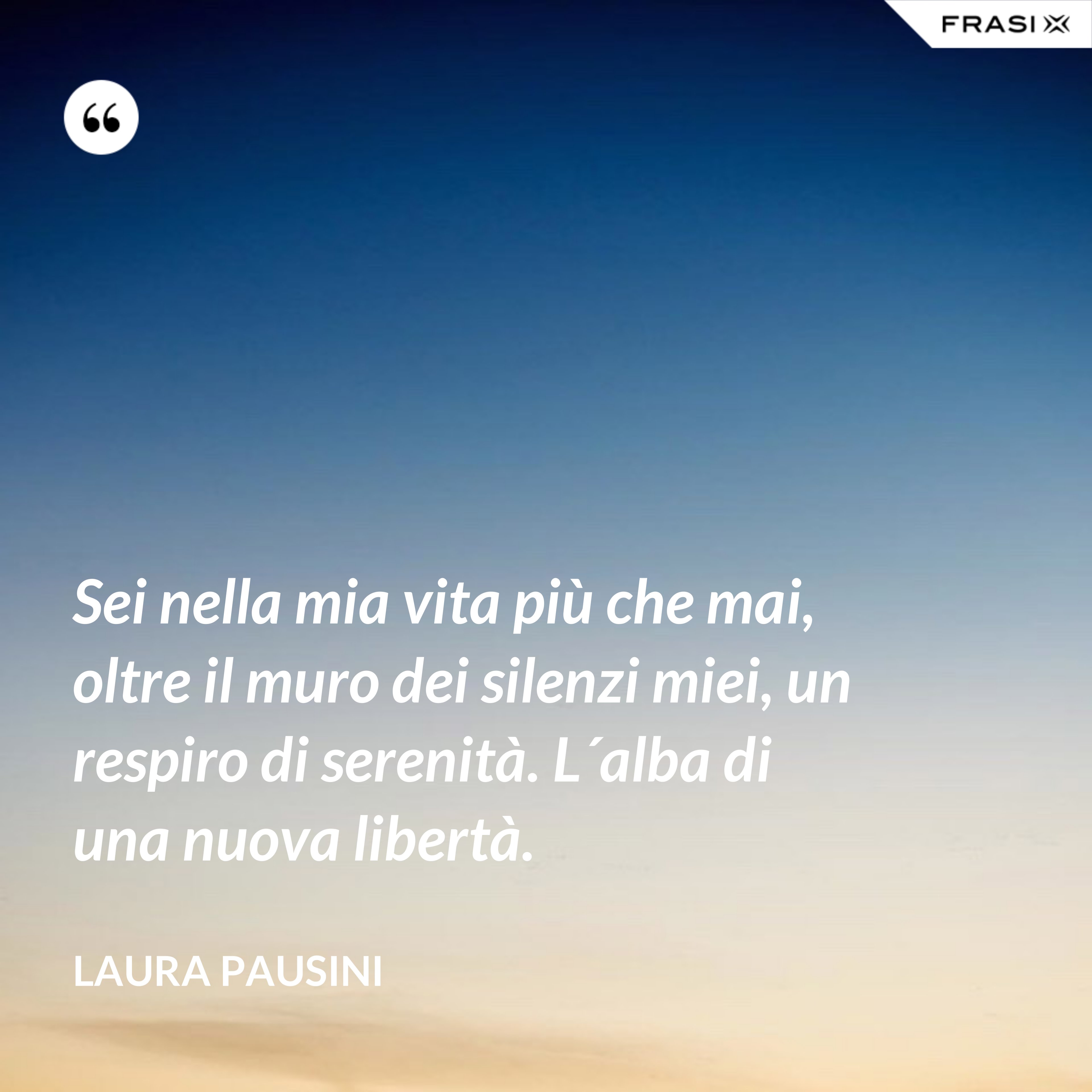 Sei nella mia vita più che mai, oltre il muro dei silenzi miei, un respiro di serenità. L´alba di una nuova libertà. - Laura Pausini
