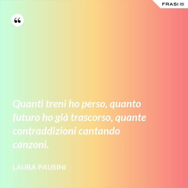 Quanti treni ho perso, quanto futuro ho già trascorso, quante contraddizioni cantando canzoni. - Laura Pausini