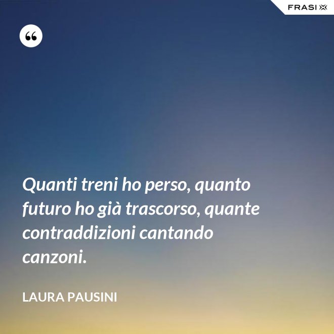 Quanti treni ho perso, quanto futuro ho già trascorso, quante contraddizioni cantando canzoni. - Laura Pausini