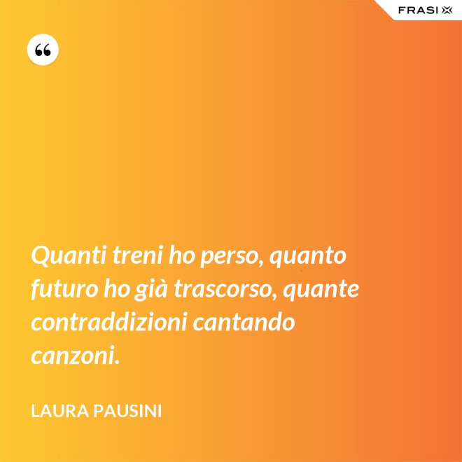 Quanti treni ho perso, quanto futuro ho già trascorso, quante contraddizioni cantando canzoni. - Laura Pausini