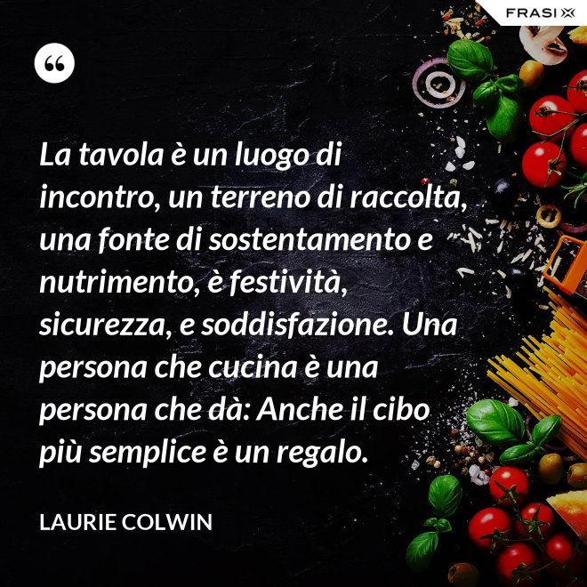 La tavola è un luogo di incontro, un terreno di raccolta, una fonte di sostentamento e nutrimento, è festività, sicurezza, e soddisfazione. Una persona che cucina è una persona che dà: Anche il cibo più semplice è un regalo. - Laurie Colwin