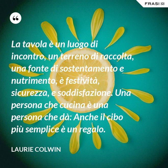 La tavola è un luogo di incontro, un terreno di raccolta, una fonte di sostentamento e nutrimento, è festività, sicurezza, e soddisfazione. Una persona che cucina è una persona che dà: Anche il cibo più semplice è un regalo. - Laurie Colwin