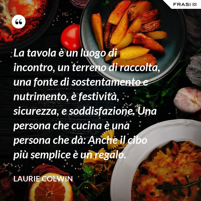 La tavola è un luogo di incontro, un terreno di raccolta, una fonte di sostentamento e nutrimento, è festività, sicurezza, e soddisfazione. Una persona che cucina è una persona che dà: Anche il cibo più semplice è un regalo. - Laurie Colwin
