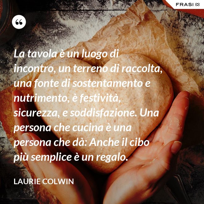 La tavola è un luogo di incontro, un terreno di raccolta, una fonte di sostentamento e nutrimento, è festività, sicurezza, e soddisfazione. Una persona che cucina è una persona che dà: Anche il cibo più semplice è un regalo. - Laurie Colwin