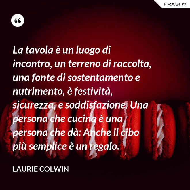 La tavola è un luogo di incontro, un terreno di raccolta, una fonte di sostentamento e nutrimento, è festività, sicurezza, e soddisfazione. Una persona che cucina è una persona che dà: Anche il cibo più semplice è un regalo. - Laurie Colwin