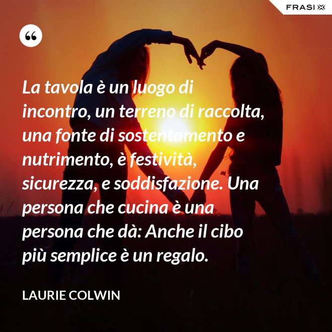 La tavola è un luogo di incontro, un terreno di raccolta, una fonte di sostentamento e nutrimento, è festività, sicurezza, e soddisfazione. Una persona che cucina è una persona che dà: Anche il cibo più semplice è un regalo. - Laurie Colwin