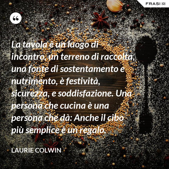 La tavola è un luogo di incontro, un terreno di raccolta, una fonte di sostentamento e nutrimento, è festività, sicurezza, e soddisfazione. Una persona che cucina è una persona che dà: Anche il cibo più semplice è un regalo. - Laurie Colwin