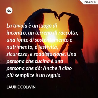 La tavola è un luogo di incontro, un terreno di raccolta, una fonte di sostentamento e nutrimento, è festività, sicurezza, e soddisfazione. Una persona che cucina è una persona che dà: Anche il cibo più semplice è un regalo. - Laurie Colwin