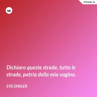 Dichiaro queste strade, tutte le strade, patria della mia vagina. - Eve Ensler