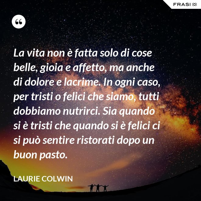 La vita non è fatta solo di cose belle, gioia e affetto, ma anche di dolore e lacrime. In ogni caso, per tristi o felici che siamo, tutti dobbiamo nutrirci. Sia quando si è tristi che quando si è felici ci si può sentire ristorati dopo un buon pasto. - Laurie Colwin