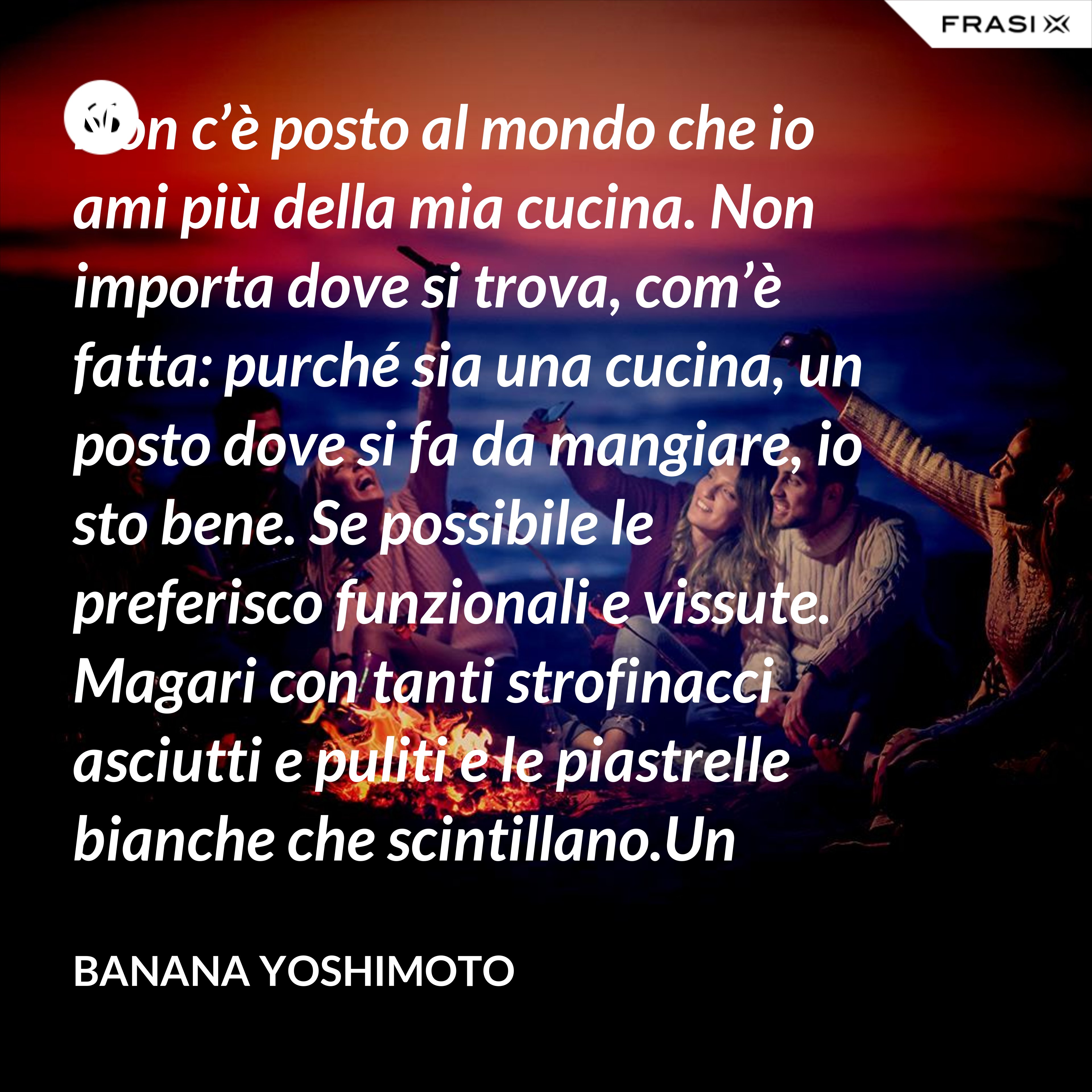 Non c’è posto al mondo che io ami più della mia cucina. Non importa dove si trova, com’è fatta: purché sia una cucina, un posto dove si fa da mangiare, io sto bene. Se possibile le preferisco funzionali e vissute. Magari con tanti strofinacci asciutti e puliti e le piastrelle bianche che scintillano.Un luogo che condivido volentieri con gli amici a me cari. - Banana Yoshimoto
