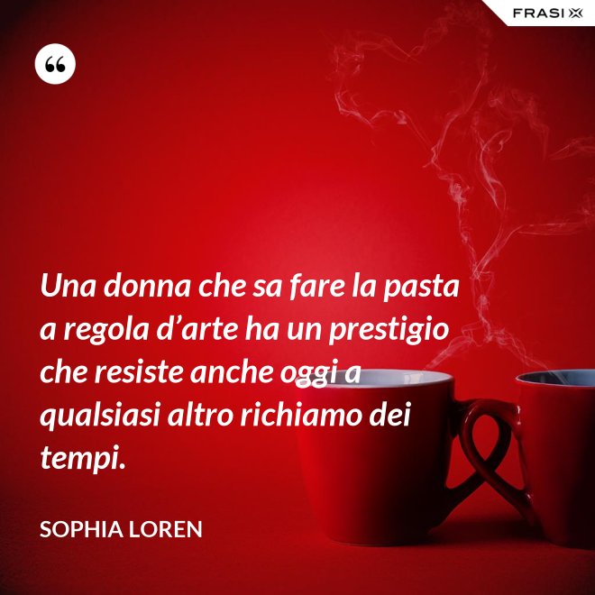 Una donna che sa fare la pasta a regola d’arte ha un prestigio che resiste anche oggi a qualsiasi altro richiamo dei tempi. - Sophia Loren
