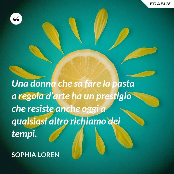Una donna che sa fare la pasta a regola d’arte ha un prestigio che resiste anche oggi a qualsiasi altro richiamo dei tempi. - Sophia Loren