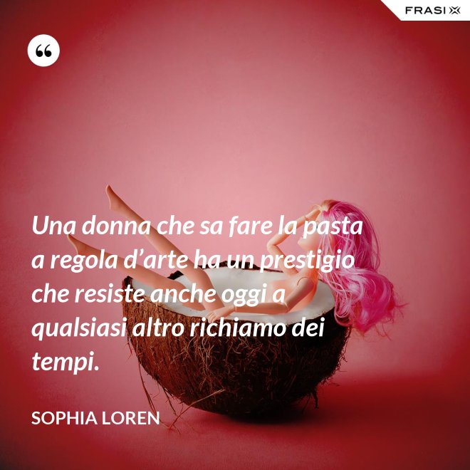 Una donna che sa fare la pasta a regola d’arte ha un prestigio che resiste anche oggi a qualsiasi altro richiamo dei tempi. - Sophia Loren