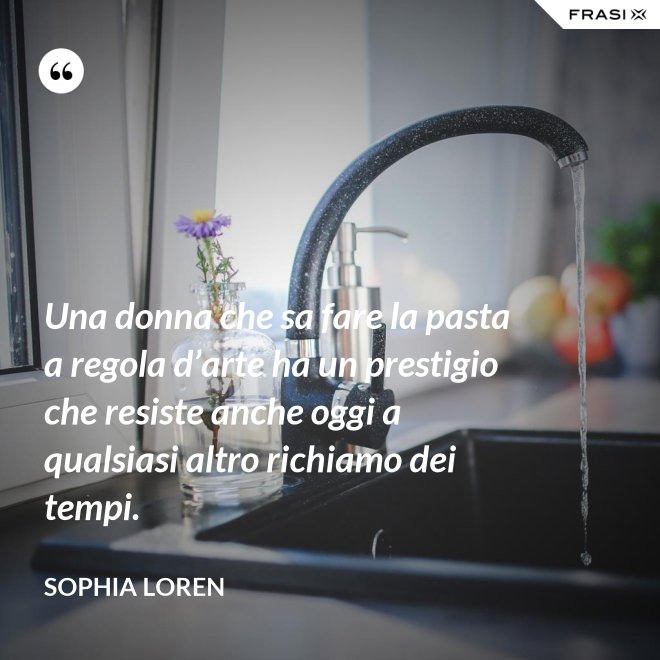 Una donna che sa fare la pasta a regola d’arte ha un prestigio che resiste anche oggi a qualsiasi altro richiamo dei tempi. - Sophia Loren