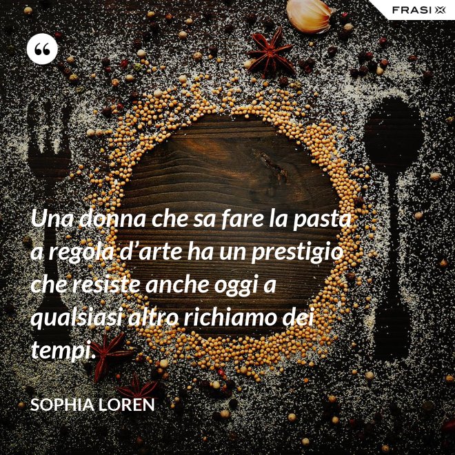 Una donna che sa fare la pasta a regola d’arte ha un prestigio che resiste anche oggi a qualsiasi altro richiamo dei tempi. - Sophia Loren