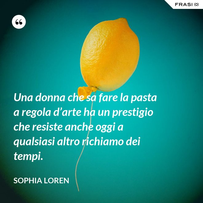 Una donna che sa fare la pasta a regola d’arte ha un prestigio che resiste anche oggi a qualsiasi altro richiamo dei tempi. - Sophia Loren
