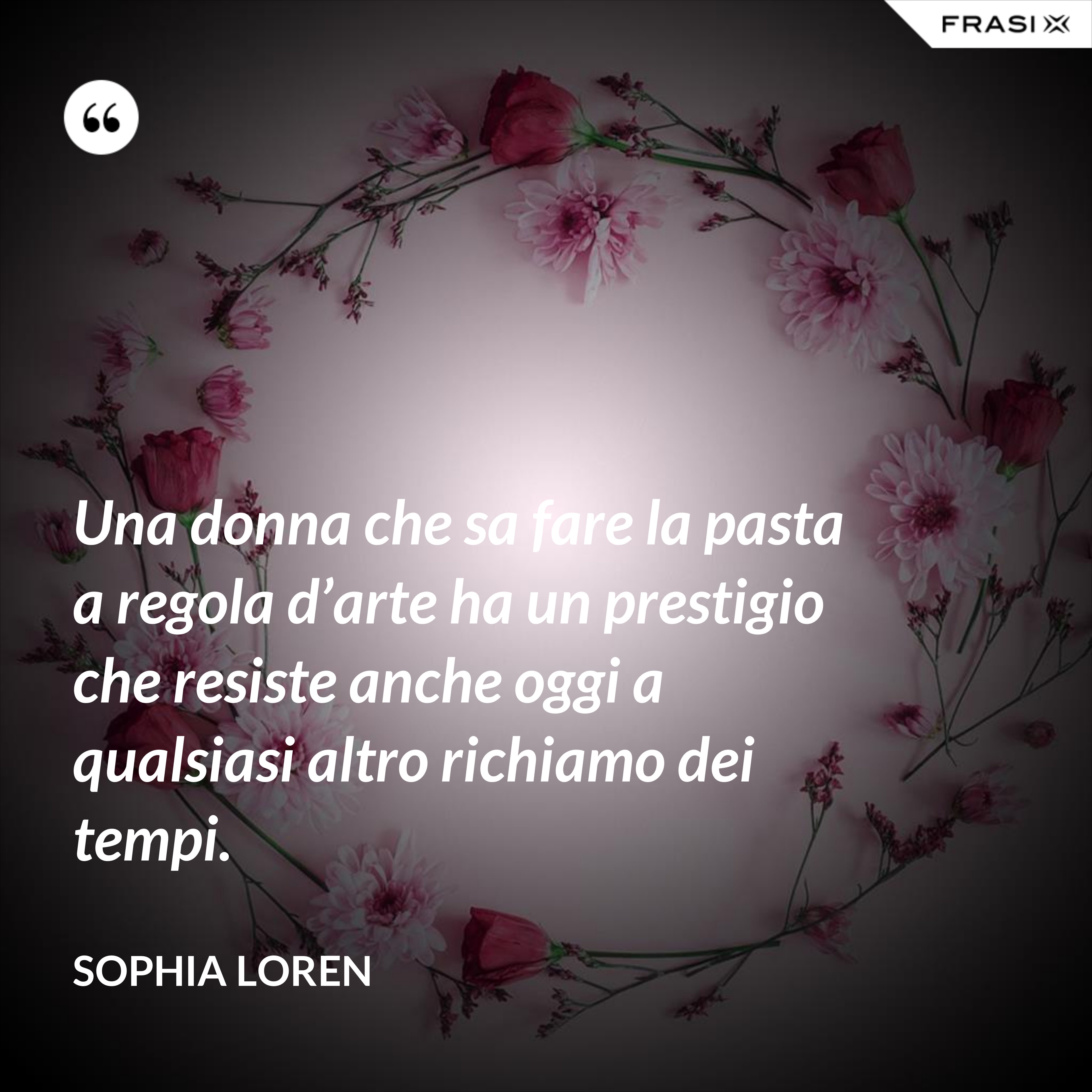 Una donna che sa fare la pasta a regola d’arte ha un prestigio che resiste anche oggi a qualsiasi altro richiamo dei tempi. - Sophia Loren