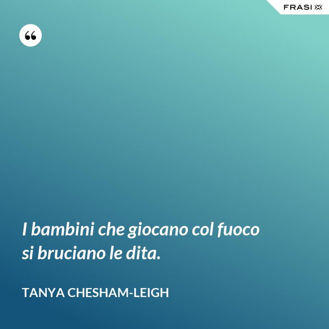 I bambini che giocano col fuoco si bruciano le dita. - Tanya Chesham-Leigh