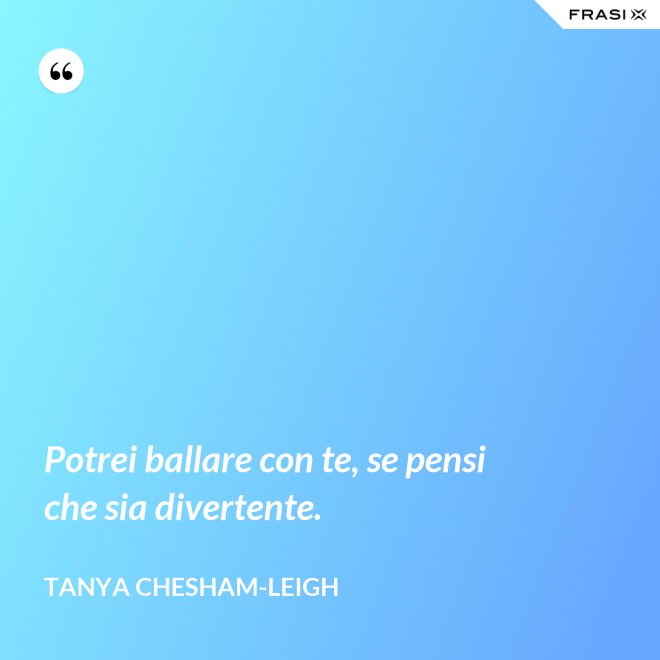 Potrei ballare con te, se pensi che sia divertente. - Tanya Chesham-Leigh