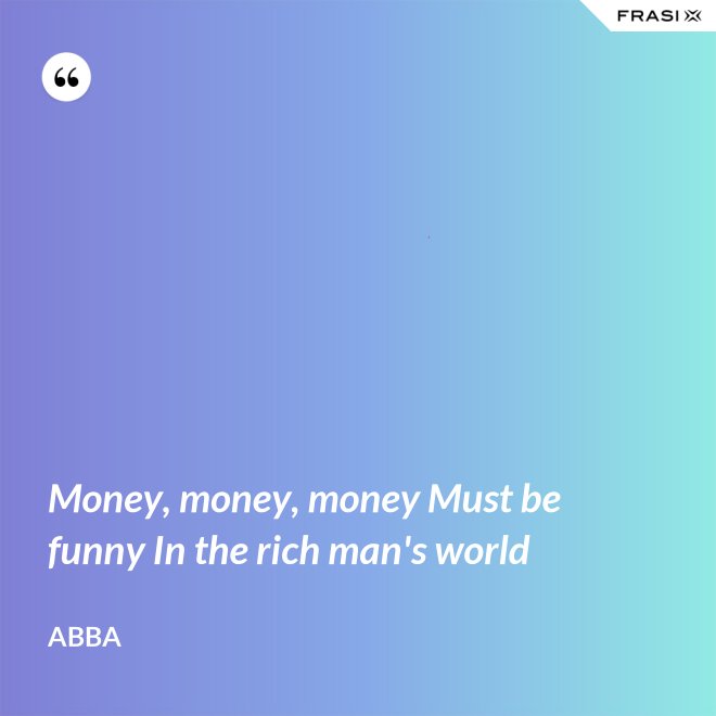 Money, money, money Must be funny In the rich man's world - Abba