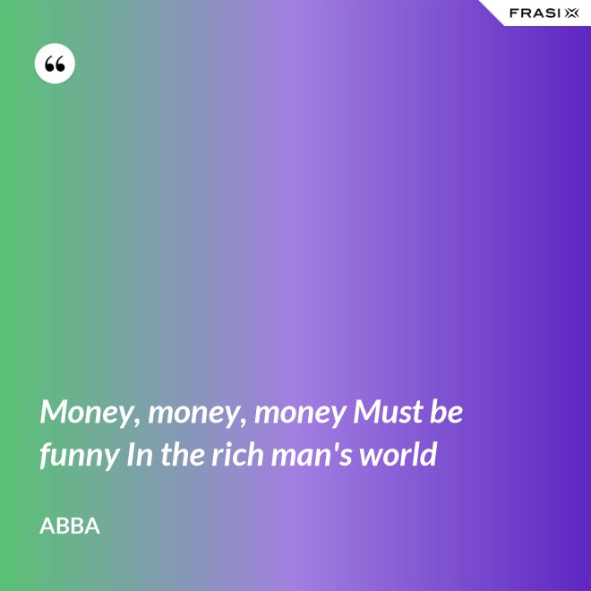 Money, money, money Must be funny In the rich man's world - Abba