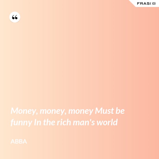 Money, money, money Must be funny In the rich man's world - Abba