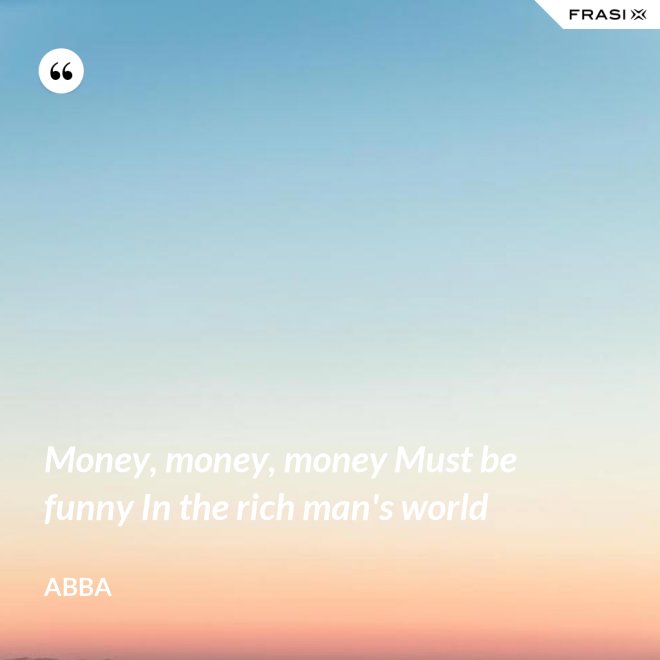 Money, money, money Must be funny In the rich man's world - Abba