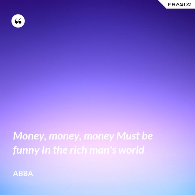 Money, money, money Must be funny In the rich man's world - Abba