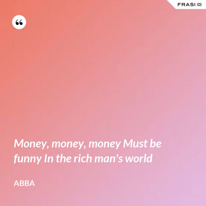 Money, money, money Must be funny In the rich man's world - Abba