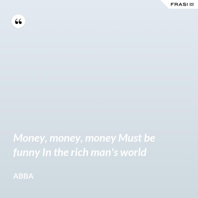 Money, money, money Must be funny In the rich man's world - Abba