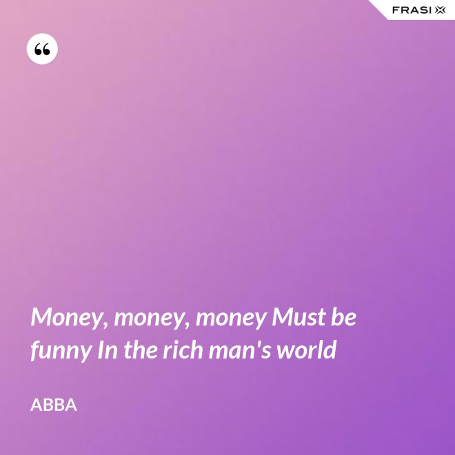Money, money, money Must be funny In the rich man's world - Abba