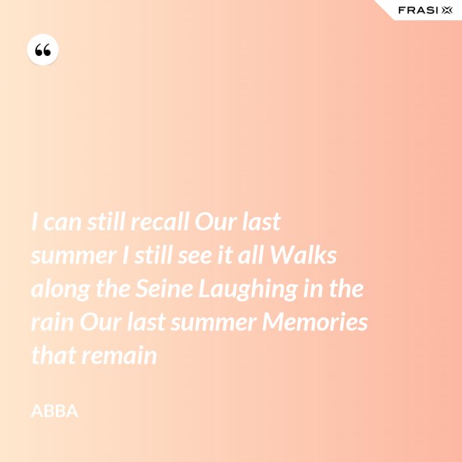 I can still recall Our last summer I still see it all Walks along the Seine Laughing in the rain Our last summer Memories that remain - Abba