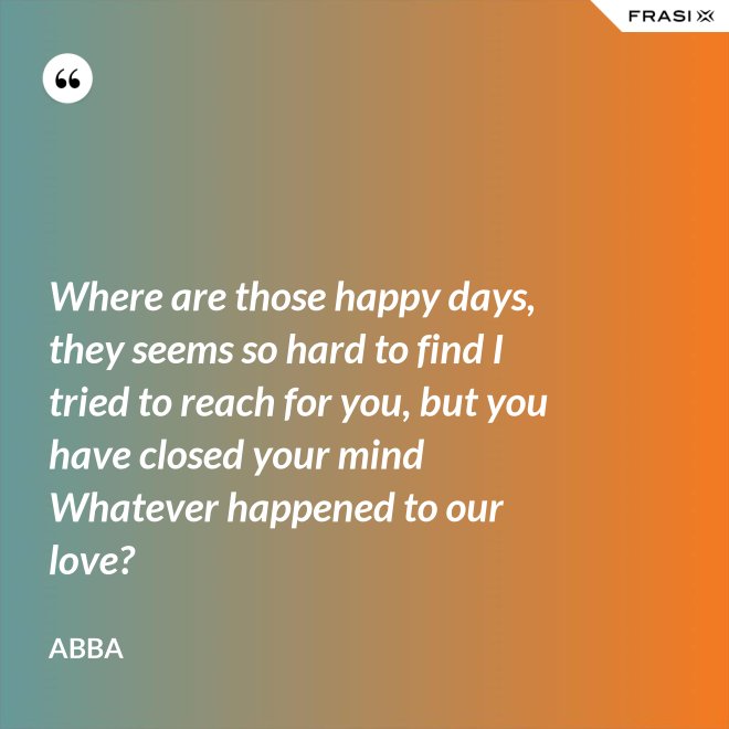 Where are those happy days, they seems so hard to find I tried to reach for you, but you have closed your mind Whatever happened to our love? - Abba