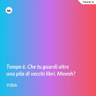Tempo è. Che tu guardi oltre una pila di vecchi libri. Mmmh? - Yoda