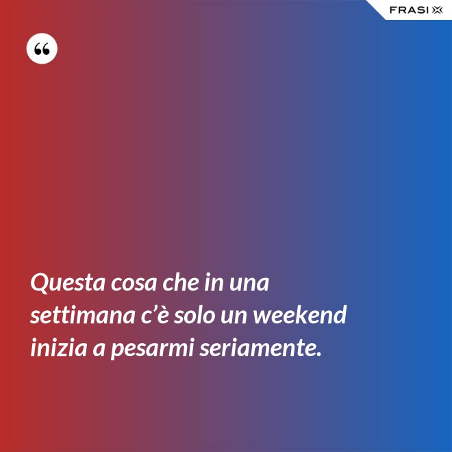 Questa cosa che in una settimana c’è solo un weekend inizia a pesarmi seriamente. - Anonimo