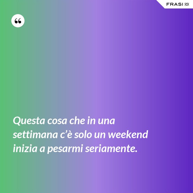 Questa cosa che in una settimana c’è solo un weekend inizia a pesarmi seriamente. - Anonimo
