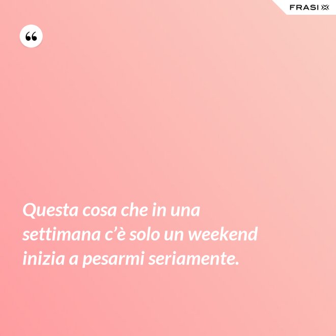 Questa cosa che in una settimana c’è solo un weekend inizia a pesarmi seriamente. - Anonimo