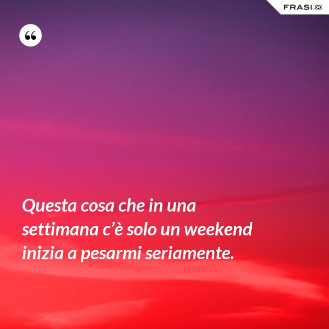 Questa cosa che in una settimana c’è solo un weekend inizia a pesarmi seriamente. - Anonimo