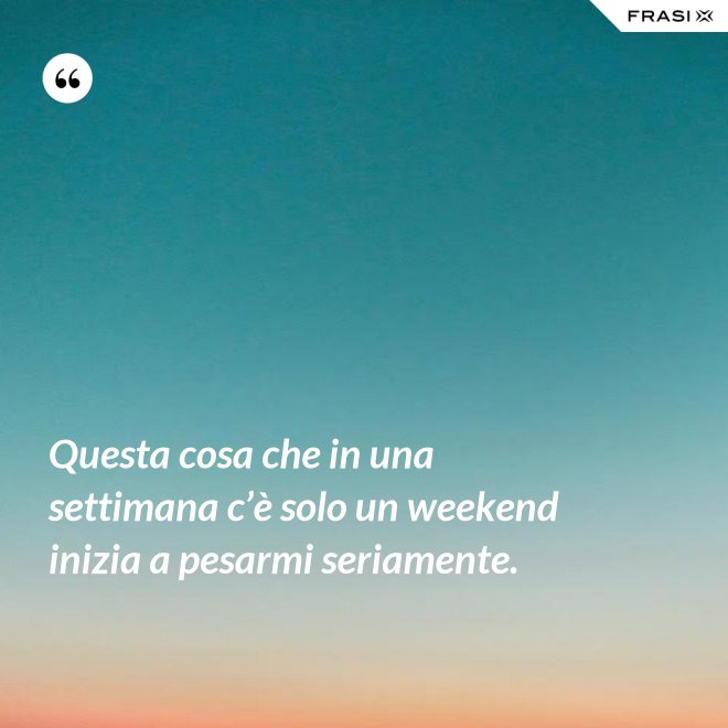 Questa cosa che in una settimana c’è solo un weekend inizia a pesarmi seriamente. - Anonimo