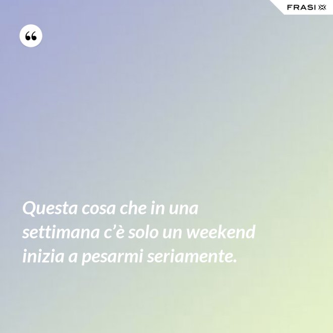 Questa cosa che in una settimana c’è solo un weekend inizia a pesarmi seriamente. - Anonimo