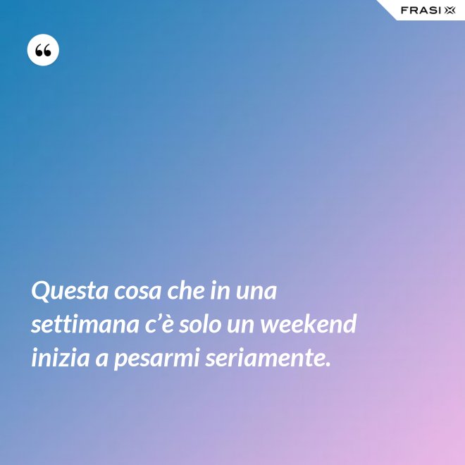 Questa cosa che in una settimana c’è solo un weekend inizia a pesarmi seriamente. - Anonimo