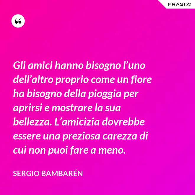 Gli amici hanno bisogno l’uno dell’altro proprio come un fiore ha bisogno della pioggia per aprirsi e mostrare la sua bellezza. L’amicizia dovrebbe essere una preziosa carezza di cui non puoi fare a meno. - Sergio Bambarén