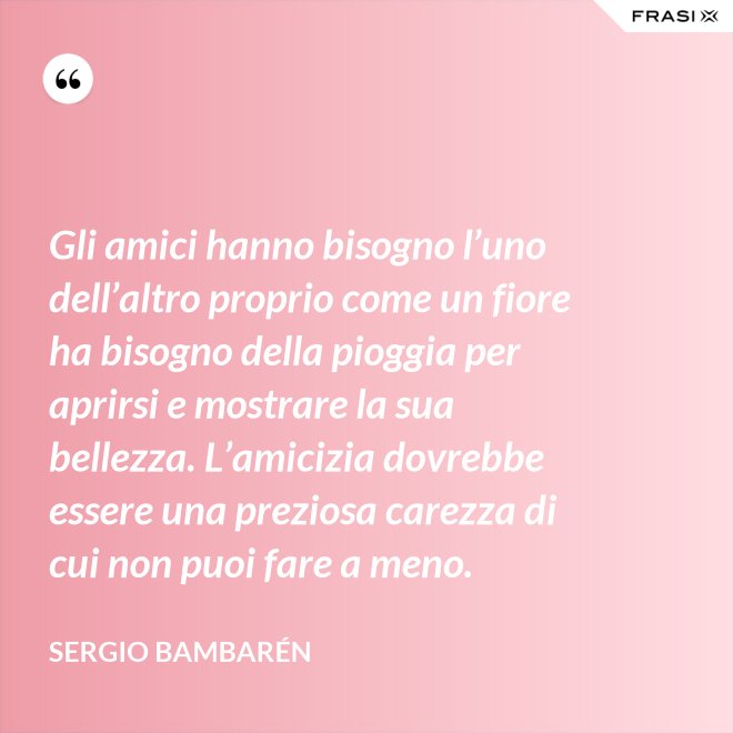 Gli amici hanno bisogno l’uno dell’altro proprio come un fiore ha bisogno della pioggia per aprirsi e mostrare la sua bellezza. L’amicizia dovrebbe essere una preziosa carezza di cui non puoi fare a meno. - Sergio Bambarén